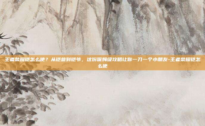 王者荣耀铠怎么使?从铠爹到铠爷,这份保姆级攻略让你一刀一个小朋友-王者荣耀铠怎么使