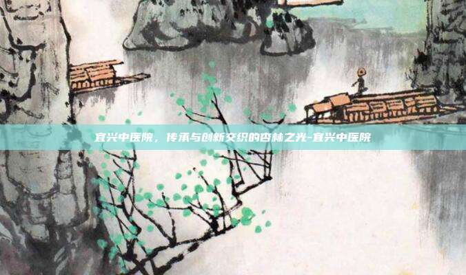 宜兴中医院,传承与创新交织的杏林之光-宜兴中医院