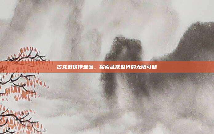 古龙群侠传地图，探索武侠世界的无限可能