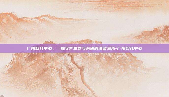 广州妇儿中心,一座守护生命与希望的温暖港湾-广州妇儿中心