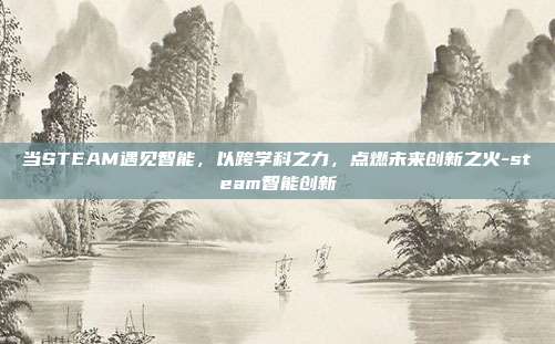 当STEAM遇见智能,以跨学科之力,点燃未来创新之火-steam智能创新
