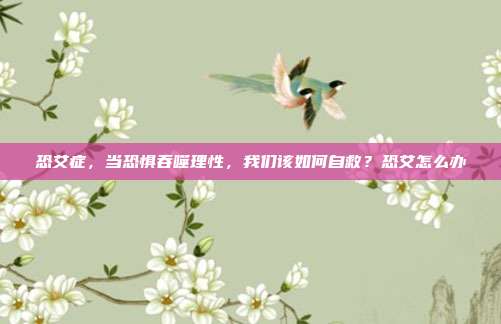 恐艾症，当恐惧吞噬理性，我们该如何自救？恐艾怎么办