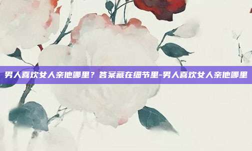 男人喜欢女人亲他哪里？答案藏在细节里-男人喜欢女人亲他哪里