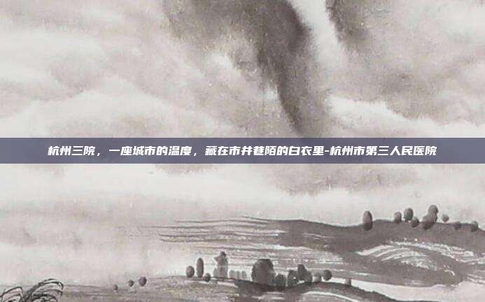 杭州三院，一座城市的温度，藏在市井巷陌的白衣里-杭州市第三人民医院