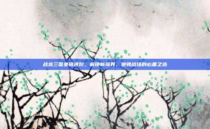 战龙三国坐骑进阶,解锁新境界,驰骋战场的必备之选