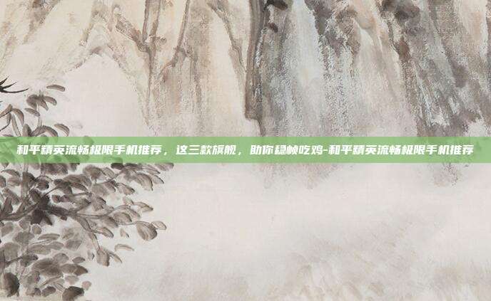 和平精英流畅极限手机推荐,这三款旗舰,助你稳帧吃鸡-和平精英流畅极限手机推荐
