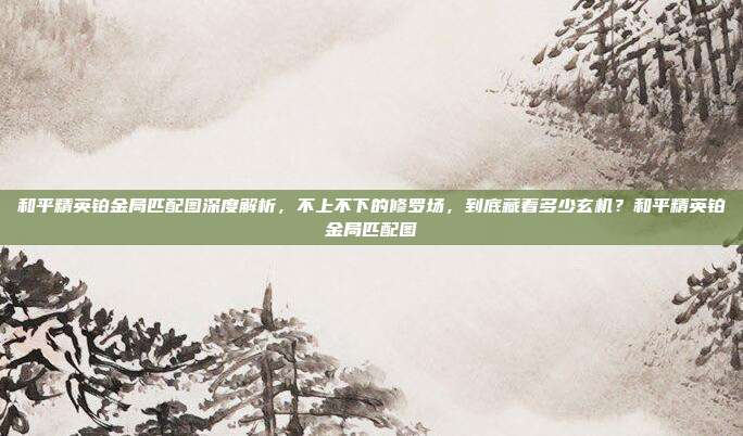 和平精英铂金局匹配图深度解析，不上不下的修罗场，到底藏着多少玄机？和平精英铂金局匹配图