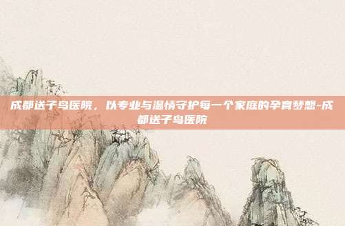 成都送子鸟医院，以专业与温情守护每一个家庭的孕育梦想-成都送子鸟医院