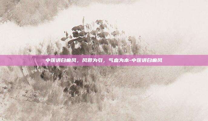 中医讲白癫风,风邪为引,气血为本-中医讲白癫风