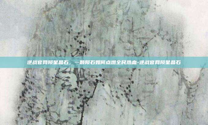 逆战官网陨星晶石，一颗陨石如何点燃全民热血-逆战官网陨星晶石
