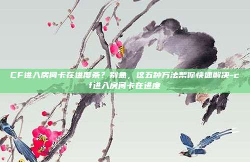 CF进入房间卡在进度条?别急,这五种方法帮你快速解决-cf进入房间卡在进度