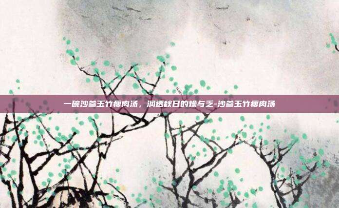 一碗沙参玉竹瘦肉汤,润透秋日的燥与乏-沙参玉竹瘦肉汤