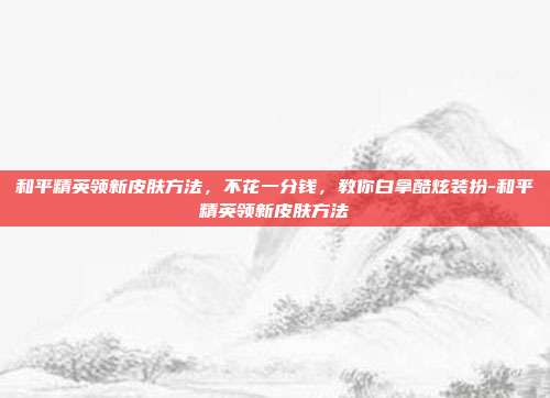 和平精英领新皮肤方法,不花一分钱,教你白拿酷炫装扮-和平精英领新皮肤方法