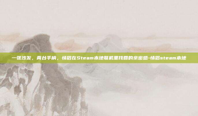 一张沙发，两台手柄，情侣在Steam本地联机里找回的亲密感-情侣steam本地