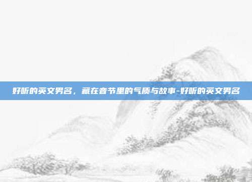 好听的英文男名,藏在音节里的气质与故事-好听的英文男名