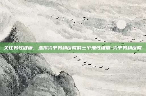 关注男性健康,选择兴宁男科医院的三个理性维度-兴宁男科医院