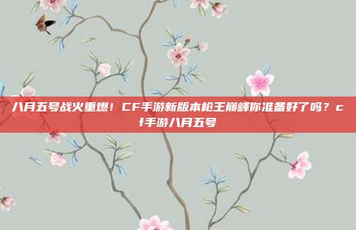 八月五号战火重燃！CF手游新版本枪王巅峰你准备好了吗？cf手游八月五号