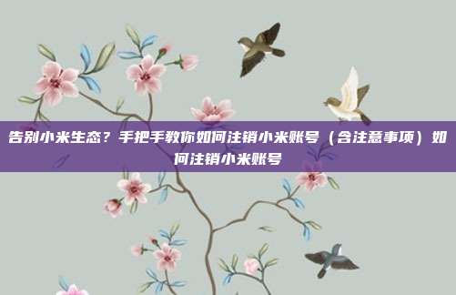 告别小米生态?手把手教你如何注销小米账号(含注意事项)如何注销小米账号