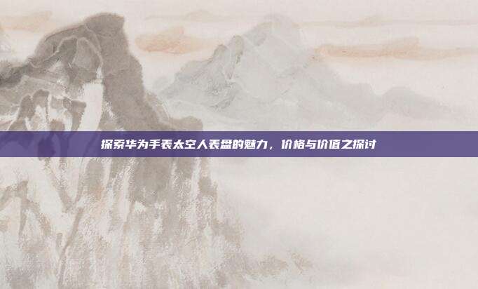 探索华为手表太空人表盘的魅力,价格与价值之探讨