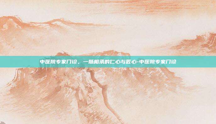 中医院专家门诊,一脉相承的仁心与匠心-中医院专家门诊