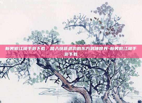 新笑傲江湖手游下载，踏入快意恩仇的东方武侠世界-新笑傲江湖手游下载
