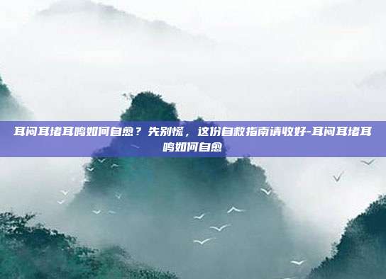耳闷耳堵耳鸣如何自愈？先别慌，这份自救指南请收好-耳闷耳堵耳鸣如何自愈