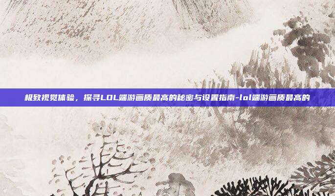 极致视觉体验，探寻LOL端游画质最高的秘密与设置指南-lol端游画质最高的
