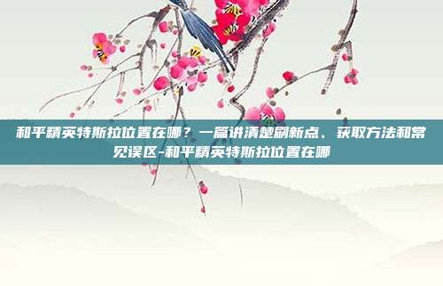 和平精英特斯拉位置在哪？一篇讲清楚刷新点、获取方法和常见误区-和平精英特斯拉位置在哪