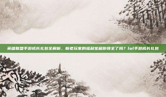 英雄联盟手游成长礼包全解析,新老玩家的福利宝藏你领全了吗?lol手游成长礼包