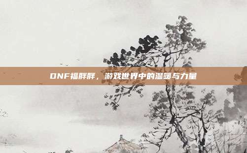 DNF福胖胖,游戏世界中的温暖与力量