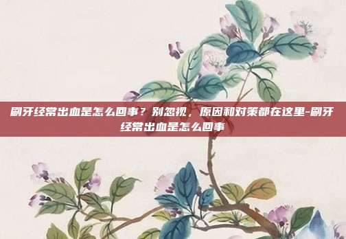 刷牙经常出血是怎么回事？别忽视，原因和对策都在这里-刷牙经常出血是怎么回事