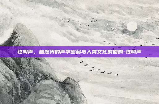 性叫声，自然界的声学密码与人类文化的回响-性叫声