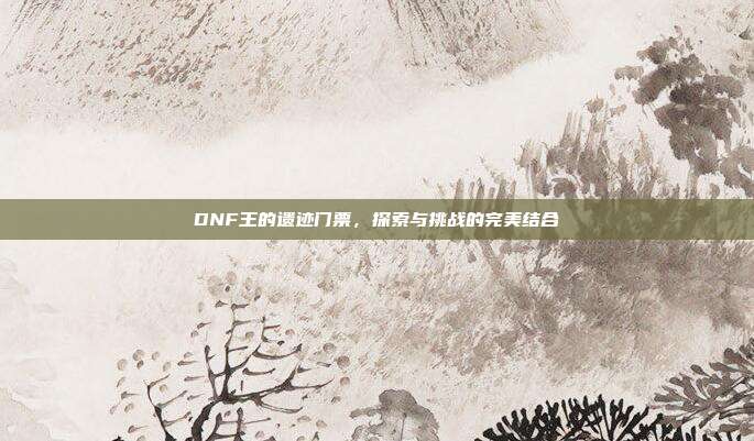 DNF王的遗迹门票,探索与挑战的完美结合