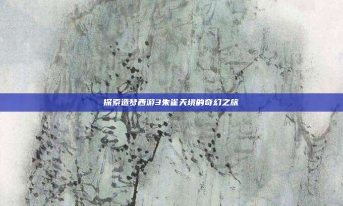 探索造梦西游3朱雀天境的奇幻之旅