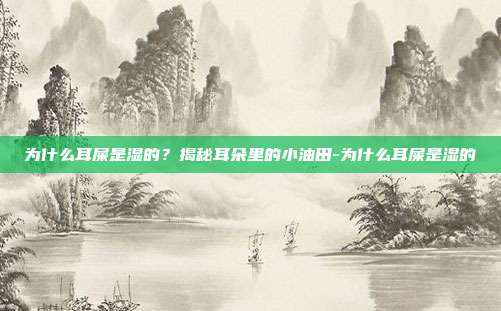 为什么耳屎是湿的？揭秘耳朵里的小油田-为什么耳屎是湿的