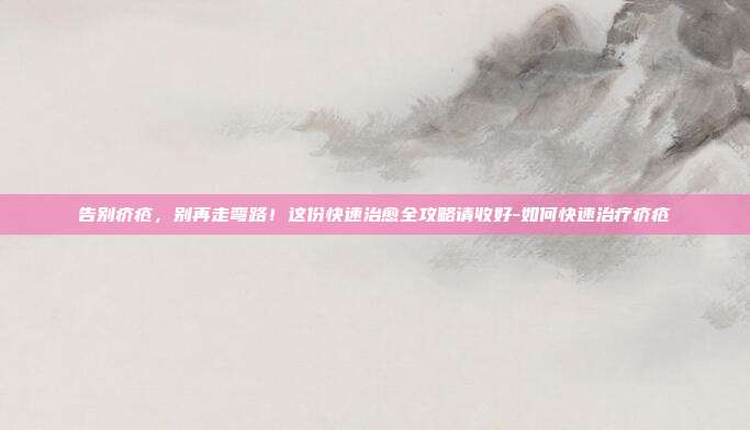 告别疥疮，别再走弯路！这份快速治愈全攻略请收好-如何快速治疗疥疮