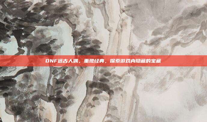 DNF远古人偶,重现经典,探索游戏内隐藏的宝藏
