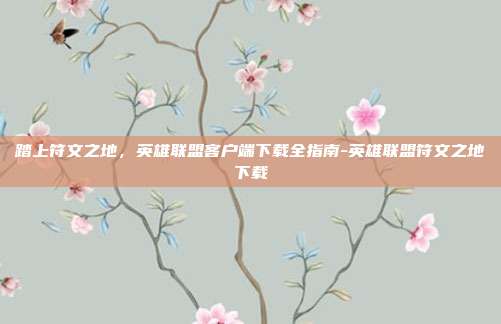 踏上符文之地，英雄联盟客户端下载全指南-英雄联盟符文之地下载