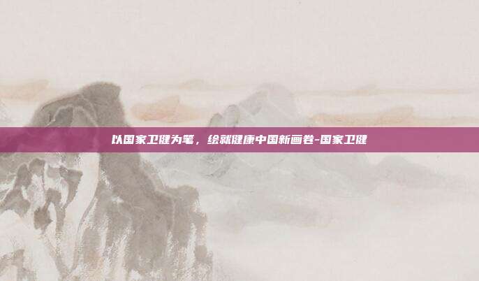 以国家卫健为笔，绘就健康中国新画卷-国家卫健