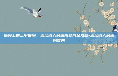 指尖上的三甲医院，浙江省人民医院官网全攻略-浙江省人民医院官网