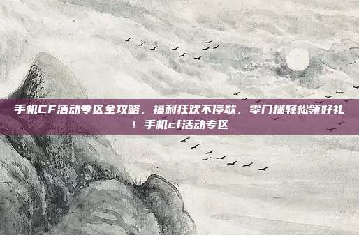 手机CF活动专区全攻略，福利狂欢不停歇，零门槛轻松领好礼！手机cf活动专区