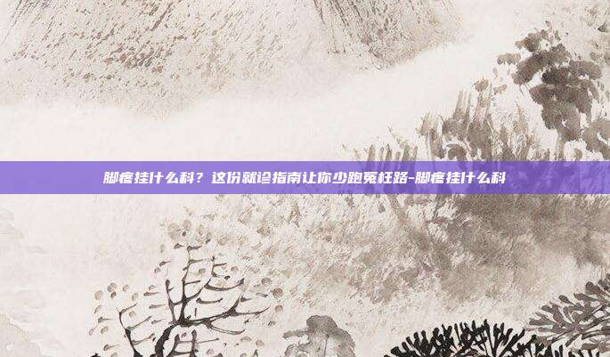 脚疼挂什么科？这份就诊指南让你少跑冤枉路-脚疼挂什么科
