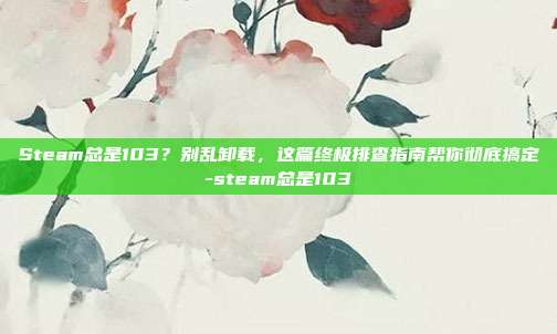 Steam总是103？别乱卸载，这篇终极排查指南帮你彻底搞定-steam总是103