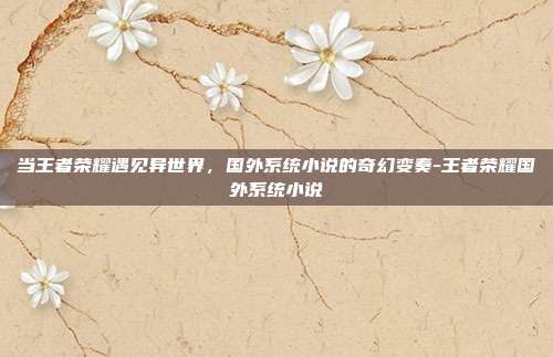 当王者荣耀遇见异世界,国外系统小说的奇幻变奏-王者荣耀国外系统小说