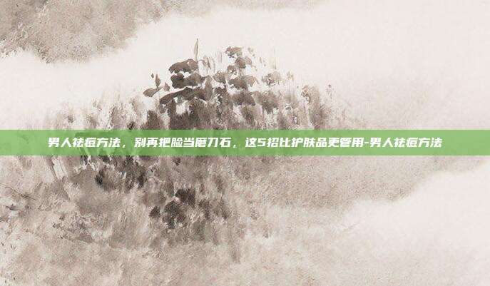 男人祛痘方法，别再把脸当磨刀石，这5招比护肤品更管用-男人祛痘方法