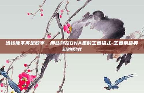 当技能不再是数字，那些刻在DNA里的王者招式-王者荣耀英雄的招式