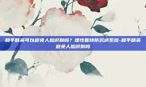 和平精英可以避免人脸识别吗？理性看待防沉迷系统-和平精英避免人脸识别吗