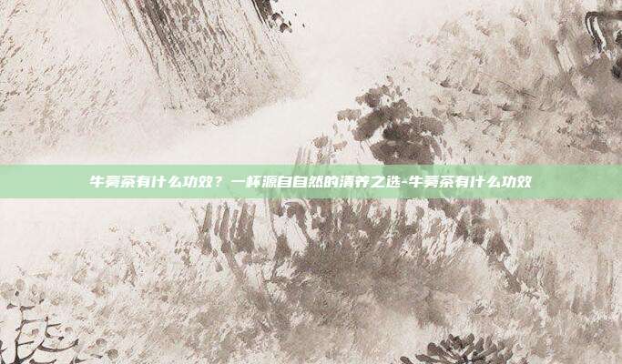 牛蒡茶有什么功效？一杯源自自然的清养之选-牛蒡茶有什么功效