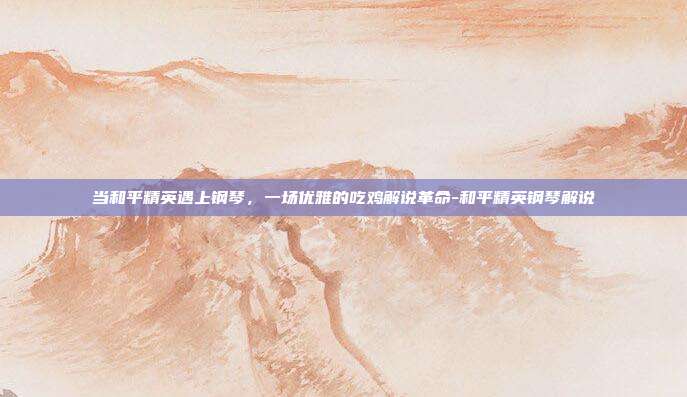 当和平精英遇上钢琴，一场优雅的吃鸡解说革命-和平精英钢琴解说