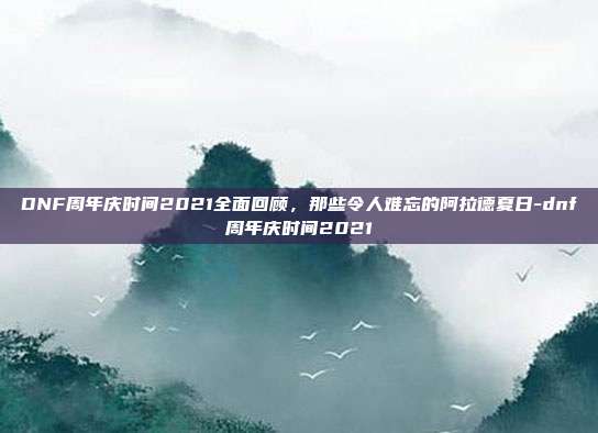DNF周年庆时间2021全面回顾，那些令人难忘的阿拉德夏日-dnf周年庆时间2021
